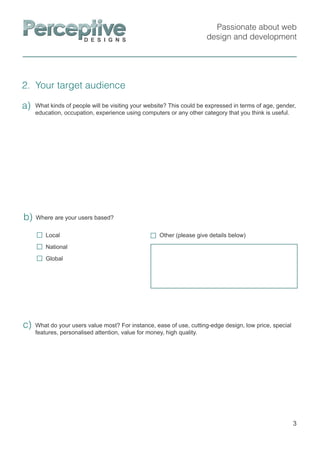Passionate about web
design and development
2. Your target audience
3
What kinds of people will be visiting your website? This could be expressed in terms of age, gender,
education, occupation, experience using computers or any other category that you think is useful.
a)
What do your users value most? For instance, ease of use, cutting-edge design, low price, special
features, personalised attention, value for money, high quality.
c)
Where are your users based?b)
Other (please give details below)Local
National
Global
 
