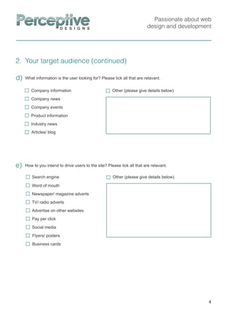 Passionate about web
design and development
2. Your target audience (continued)
4
How to you intend to drive users to the site? Please tick all that are relavant.e)
Other (please give details below)
Social media
Flyers/ posters
Search engine
Word of mouth
Newspaper/ magazine adverts
TV/ radio adverts
Advertise on other websites
Pay per click
Business cards
What information is the user looking for? Please tick all that are relavant.d)
Other (please give details below)Company information
Company news
Product information
Industry news
Company events
Articles/ blog
 