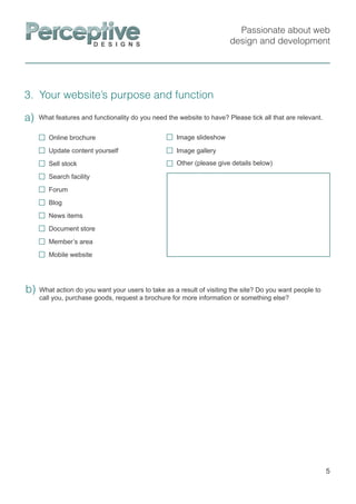 Passionate about web
design and development
3. Your website’s purpose and function
5
a)
What action do you want your users to take as a result of visiting the site? Do you want people to
call you, purchase goods, request a brochure for more information or something else?
b)
What features and functionality do you need the website to have? Please tick all that are relevant.
Online brochure
Update content yourself
Sell stock
Search facility
Forum
Blog
News items
Document store
Member’s area
Mobile website
Other (please give details below)
Image slideshow
Image gallery
 