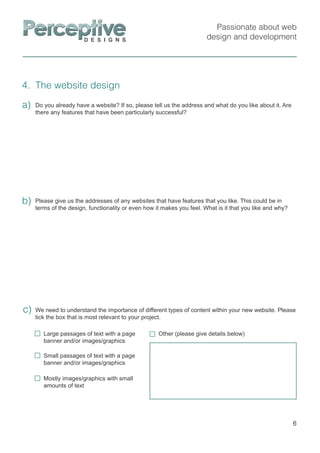 Passionate about web
design and development
4. The website design
6
Please give us the addresses of any websites that have features that you like. This could be in
terms of the design, functionality or even how it makes you feel. What is it that you like and why?
b)
We need to understand the importance of different types of content within your new website. Please
tick the box that is most relevant to your project.
c)
Do you already have a website? If so, please tell us the address and what do you like about it. Are
there any features that have been particularly successful?
a)
Large passages of text with a page
banner and/or images/graphics
Small passages of text with a page
banner and/or images/graphics
Mostly images/graphics with small
amounts of text
Other (please give details below)
 