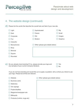 Passionate about web
design and development
4. The website design (continued)
7
Do you already have branding? If so, please provide your logo and
any samples of your current company literature.
e)
Please tick the words that describe the overall look and feel of your new site.d)
Other (please give details below)
Light
Dark
Corporate
Fun
Colourful
Monochrome
Busy
Minimal
Square
Rounded
Sophisticated
Old
Modern
Classic
Images
Big
Small
Graphics
If you do not have branding and would like us to supply a quotation, tell us where you intend to use
your logo. Please tick all that are relevant.
Yes
No
Other (please give details below)
Billboards
Products (t-shirts, mugs etc)
Website
Business cards
Stationery
Van signage
Posters/leaﬂets
Magazine/newspaper ads
 