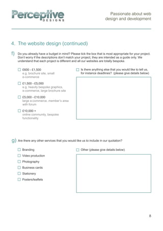 Passionate about web
design and development
4. The website design (continued)
8
Are there any other services that you would like us to include in our quotation?g)
£600 - £1,500
e.g. brochure site, small
e-commerce
£1,500 - £5,000
e.g. heavily bespoke graphics,
e-commerce, large brochure site
£5,000 - £10,000
large e-commerce, member’s area
with forum
£10,000 +
online community, bespoke
functionality
Is there anything else that you would like to tell us,
for instance deadlines? (please give details below)
Do you already have a budget in mind? Please tick the box that is most appropriate for your project.
Don’t worry if the descriptions don’t match your project, they are intended as a guide only. We
understand that each project is different and all our websites are totally bespoke.
f)
Branding
Video production
Photography
Business cards
Stationery
Posters/leaﬂets
Other (please give details below)
 
