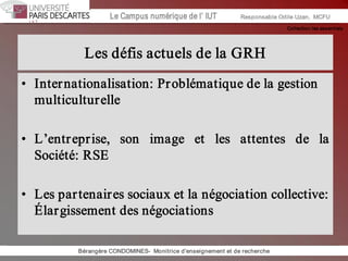 Collection les essentiels 
Institut Universitaire de Technologie / Campus numériqueInstitut Universitaire de Technologie / Campus numérique Le Campus numérique de l’ IUT  Responsable Odile Uzan,  MCFU 
Les défis actuels de la GRH 
•  Internationalisation: Problématique de la gestion 
multiculturelle 
•  L’entreprise,  son  image  et  les  attentes  de  la 
Société: RSE 
•  Les partenaires sociaux et la négociation collective: 
Élargissement des négociations 
Bérangère CONDOMINES­  Monitrice d'enseignement et de recherche
 