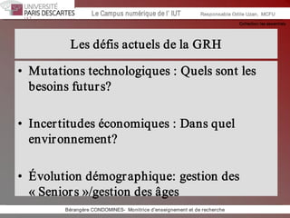 Collection les essentiels 
Institut Universitaire de Technologie / Campus numériqueInstitut Universitaire de Technologie / Campus numérique Le Campus numérique de l’ IUT  Responsable Odile Uzan,  MCFU 
Les défis actuels de la GRH 
•  Mutations technologiques : Quels sont les 
besoins futurs? 
•  Incertitudes économiques : Dans quel 
environnement? 
•  Évolution démographique: gestion des 
« Seniors »/gestion des âges 
Bérangère CONDOMINES­  Monitrice d'enseignement et de recherche
 
