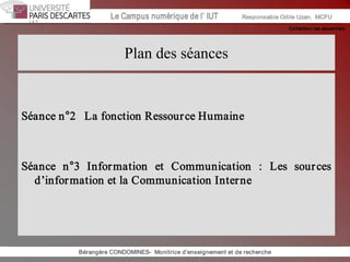 Collection les essentiels 
Institut Universitaire de Technologie / Campus numériqueInstitut Universitaire de Technologie / Campus numérique Le Campus numérique de l’ IUT  Responsable Odile Uzan,  MCFU 
Plan des séances 
Séance n°2   La fonction Ressource Humaine 
Séance  n°3  Information  et  Communication  :  Les  sources 
d’information et la Communication Interne 
Bérangère CONDOMINES­  Monitrice d'enseignement et de recherche
 