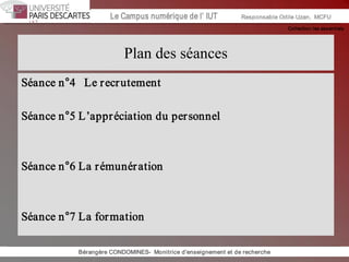 Collection les essentiels 
Institut Universitaire de Technologie / Campus numériqueInstitut Universitaire de Technologie / Campus numérique Le Campus numérique de l’ IUT  Responsable Odile Uzan,  MCFU 
Plan des séances 
Séance n°4   Le recrutement 
Séance n°5 L’appréciation du personnel 
Séance n°6 La rémunération 
Séance n°7 La formation 
Bérangère CONDOMINES­  Monitrice d'enseignement et de recherche
 