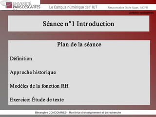 Collection les essentiels 
Institut Universitaire de Technologie / Campus numériqueInstitut Universitaire de Technologie / Campus numérique Le Campus numérique de l’ IUT  Responsable Odile Uzan,  MCFU 
Bérangère CONDOMINES­  Monitrice d'enseignement et de recherche 
Séance n°1 Introduction 
Plan de la séance 
Définition 
Approche historique 
Modèles de la fonction RH 
Exercice: Étude de texte
 