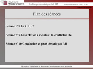 Collection les essentiels 
Institut Universitaire de Technologie / Campus numériqueInstitut Universitaire de Technologie / Campus numérique Le Campus numérique de l’ IUT  Responsable Odile Uzan,  MCFU 
Plan des séances 
Séance n°8 La GPEC 
Séance n°9 Les relations sociales : la conflictualité 
Séance n°10 Conclusion et problématiques RH 
Bérangère CONDOMINES­  Monitrice d'enseignement et de recherche
 