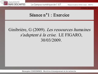 Collection les essentiels 
Institut Universitaire de Technologie / Campus numériqueInstitut Universitaire de Technologie / Campus numérique Le Campus numérique de l’ IUT  Responsable Odile Uzan,  MCFU 
Séance n°1 : Exercice 
Ginibrière, G (2009). Les ressources humaines 
s'adaptent à la crise.  LE FIGARO, 
30/03/2009. 
Bérangère CONDOMINES­  Monitrice d'enseignement et de recherche
 