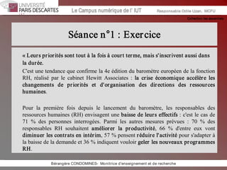 Collection les essentiels 
Institut Universitaire de Technologie / Campus numériqueInstitut Universitaire de Technologie / Campus numérique Le Campus numérique de l’ IUT  Responsable Odile Uzan,  MCFU 
Séance n°1 : Exercice 
« Leurs priorités sont tout à la fois à court terme, mais s'inscrivent aussi dans 
la durée. 
C'est une tendance que confirme la 4e édition du baromètre européen de la fonction 
RH,  réalisé  par  le  cabinet  Hewitt  Associates  :  la  crise  économique  accélère  les 
changements  de  priorités  et  d'organisation  des  directions  des  ressources 
humaines. 
Pour  la  première  fois  depuis  le  lancement  du  baromètre,  les  responsables  des 
ressources humaines (RH) envisagent une baisse de leurs effectifs : c'est le cas de 
71  %  des  personnes  interrogées.  Parmi  les  autres  mesures  prévues  :  70  %  des 
responsables  RH  souhaitent  améliorer  la  productivité,  66  %  d'entre  eux  vont 
diminuer les contrats en intérim, 57 % pensent réduire l'activité pour s'adapter à 
la baisse de la demande et 36 % indiquent vouloir geler les nouveaux programmes 
RH. 
Bérangère CONDOMINES­  Monitrice d'enseignement et de recherche
 