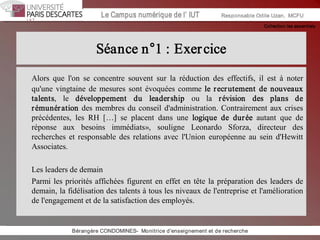 Collection les essentiels 
Institut Universitaire de Technologie / Campus numériqueInstitut Universitaire de Technologie / Campus numérique Le Campus numérique de l’ IUT  Responsable Odile Uzan,  MCFU 
Séance n°1 : Exercice 
Alors  que  l'on  se  concentre  souvent  sur  la  réduction  des  effectifs,  il  est  à  noter 
qu'une vingtaine de mesures  sont évoquées comme le recrutement de  nouveaux 
talents,  le  développement  du  leadership  ou  la  révision  des  plans  de 
rémunération des membres du conseil d'administration. Contrairement aux crises 
précédentes,  les  RH  […]  se  placent  dans  une  logique  de  durée  autant  que  de 
réponse  aux  besoins  immédiats»,  souligne  Leonardo  Sforza,  directeur  des 
recherches et responsable des relations avec  l'Union  européenne  au  sein d'Hewitt 
Associates. 
Les leaders de demain 
Parmi les priorités affichées figurent en effet en tête la préparation des leaders de 
demain, la fidélisation des talents à tous les niveaux de l'entreprise et l'amélioration 
de l'engagement et de la satisfaction des employés. 
Bérangère CONDOMINES­  Monitrice d'enseignement et de recherche
 