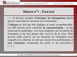 Collection les essentiels 
Institut Universitaire de Technologie / Campus numériqueInstitut Universitaire de Technologie / Campus numérique Le Campus numérique de l’ IUT  Responsable Odile Uzan,  MCFU 
Séance n°1 : Exercice 
« […]  Il  devient  essentiel  d'anticiper  les  changements  plutôt 
que de rester dans les réactions aux événements. 
L'éthique ne doit pas être négligée et rester compréhensible. 
Les  RH  doivent  aussi  améliorer  la  communication  ­  et  pas 
seulement le marketing ­ avec leurs employés sur l'évolution de 
l'entreprise  et  de  leur  propre  rôle  vis­à­vis  de  la  crise.  Elles 
doivent  enfin  s'ouvrir  sur  les  fonctions  de  l'entreprise  avec 
lesquelles les relations ne sont pas encore très performantes et 
vers  l'extérieur,  notamment  les  écoles  et  les  universités.» 
[…] » 
Bérangère CONDOMINES­  Monitrice d'enseignement et de recherche
 