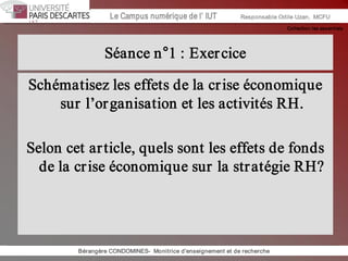 Collection les essentiels 
Institut Universitaire de Technologie / Campus numériqueInstitut Universitaire de Technologie / Campus numérique Le Campus numérique de l’ IUT  Responsable Odile Uzan,  MCFU 
Séance n°1 : Exercice 
Schématisez les effets de la crise économique 
sur l’organisation et les activités RH. 
Selon cet article, quels sont les effets de fonds 
de la crise économique sur la stratégie RH? 
Bérangère CONDOMINES­  Monitrice d'enseignement et de recherche
 