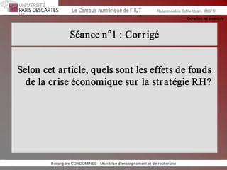 Collection les essentiels 
Institut Universitaire de Technologie / Campus numériqueInstitut Universitaire de Technologie / Campus numérique Le Campus numérique de l’ IUT  Responsable Odile Uzan,  MCFU 
Séance n°1 : Corrigé 
Selon cet article, quels sont les effets de fonds 
de la crise économique sur la stratégie RH? 
Bérangère CONDOMINES­  Monitrice d'enseignement et de recherche
 