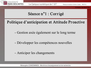 Collection les essentiels 
Institut Universitaire de Technologie / Campus numériqueInstitut Universitaire de Technologie / Campus numérique Le Campus numérique de l’ IUT  Responsable Odile Uzan,  MCFU 
Séance n°1 : Corrigé 
Politique d’anticipation et Attitude Proactive 
­ Gestion axée également sur le long terme 
­ Développer les compétences nouvelles 
­ Anticiper les changements 
Bérangère CONDOMINES­  Monitrice d'enseignement et de recherche
 