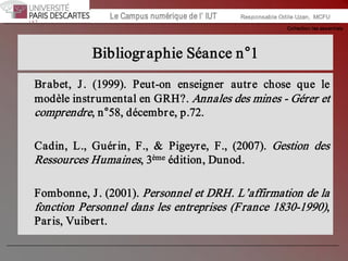 Collection les essentiels 
Institut Universitaire de Technologie / Campus numériqueInstitut Universitaire de Technologie / Campus numérique Le Campus numérique de l’ IUT  Responsable Odile Uzan,  MCFU 
Bibliographie Séance n°1 
Brabet,  J.  (1999).  Peut­on  enseigner  autre  chose  que  le 
modèle instrumental en GRH?. Annales des mines ­ Gérer et 
comprendre, n°58, décembre, p.72. 
Cadin,  L.,  Guérin,  F.,  &  Pigeyre,  F.,  (2007).  Gestion  des 
Ressources Humaines, 3 ème édition, Dunod. 
Fombonne, J. (2001). Personnel et DRH. L’affirmation de la 
fonction Personnel dans les entreprises (France 1830­1990), 
Paris, Vuibert.
 