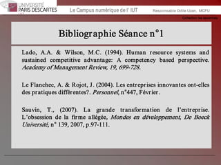 Collection les essentiels 
Institut Universitaire de Technologie / Campus numériqueInstitut Universitaire de Technologie / Campus numérique Le Campus numérique de l’ IUT  Responsable Odile Uzan,  MCFU 
Bibliographie Séance n°1 
Lado,  A.A.  &  Wilson,  M.C.  (1994).  Human  resource  systems  and 
sustained  competitive  advantage:  A  competency  based  perspective. 
Academy of Management Review, 19, 699­728. 
Le Flanchec, A. & Rojot, J. (2004). Les entreprises innovantes ont­elles 
des pratiques différentes?. Personnel, n°447, Février. 
Sauvin,  T.,  (2007).  La  grande  transformation  de  l’entreprise. 
L’obsession  de  la  firme  allégée,  Mondes  en  développement,  De  Boeck 
Université, n° 139, 2007, p.97­111.
 