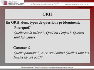 Collection les essentiels 
Institut Universitaire de Technologie / Campus numériqueInstitut Universitaire de Technologie / Campus numérique Le Campus numérique de l’ IUT  Responsable Odile Uzan,  MCFU 
GRH 
En GRH, deux types de questions prédominent: 
–  Pourquoi? 
Quelle est la raison?, Quel est l’enjeu?, Quelles 
sont les causes? 
– Comment? 
Quelle politique?, Avec quel outil? Quelles sont les 
limites de cet outil? 
Bérangère CONDOMINES­  Monitrice d'enseignement et de recherche
 