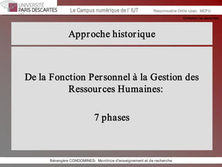 Collection les essentiels 
Institut Universitaire de Technologie / Campus numériqueInstitut Universitaire de Technologie / Campus numérique Le Campus numérique de l’ IUT  Responsable Odile Uzan,  MCFU 
Approche historique 
De la Fonction Personnel à la Gestion des 
Ressources Humaines: 
7 phases 
Bérangère CONDOMINES­  Monitrice d'enseignement et de recherche
 