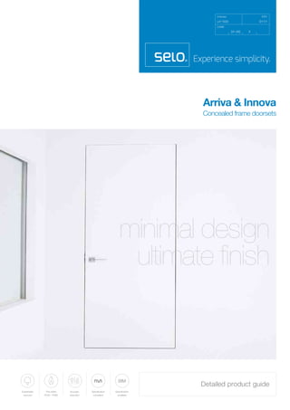 Uniclass
L411033 D11/1
CI/SfB
EPIC
[31.59] X
Arriva & Innova
Concealed frame doorsets
Detailed product guide
Sustainably
sourced
Fire-rated
FD30 - FD60
Specification
available
BIM
Specification
compliant
Acoustic
reduction
minimal design
ultimate finish
 