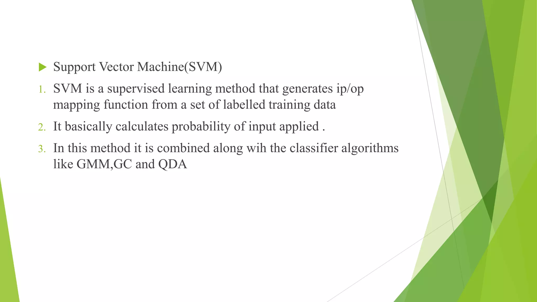  Support Vector Machine(SVM)
1. SVM is a supervised learning method that generates ip/op
mapping function from a set of labelled training data
2. It basically calculates probability of input applied .
3. In this method it is combined along wih the classifier algorithms
like GMM,GC and QDA
 