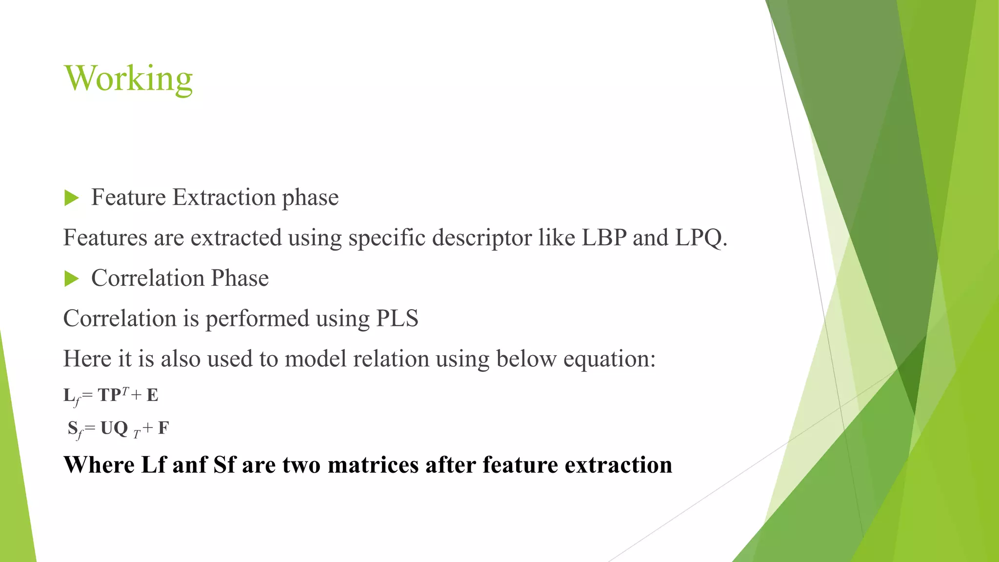 Working
 Feature Extraction phase
Features are extracted using specific descriptor like LBP and LPQ.
 Correlation Phase
Correlation is performed using PLS
Here it is also used to model relation using below equation:
Lf = TPT + E
Sf = UQ T + F
Where Lf anf Sf are two matrices after feature extraction
 