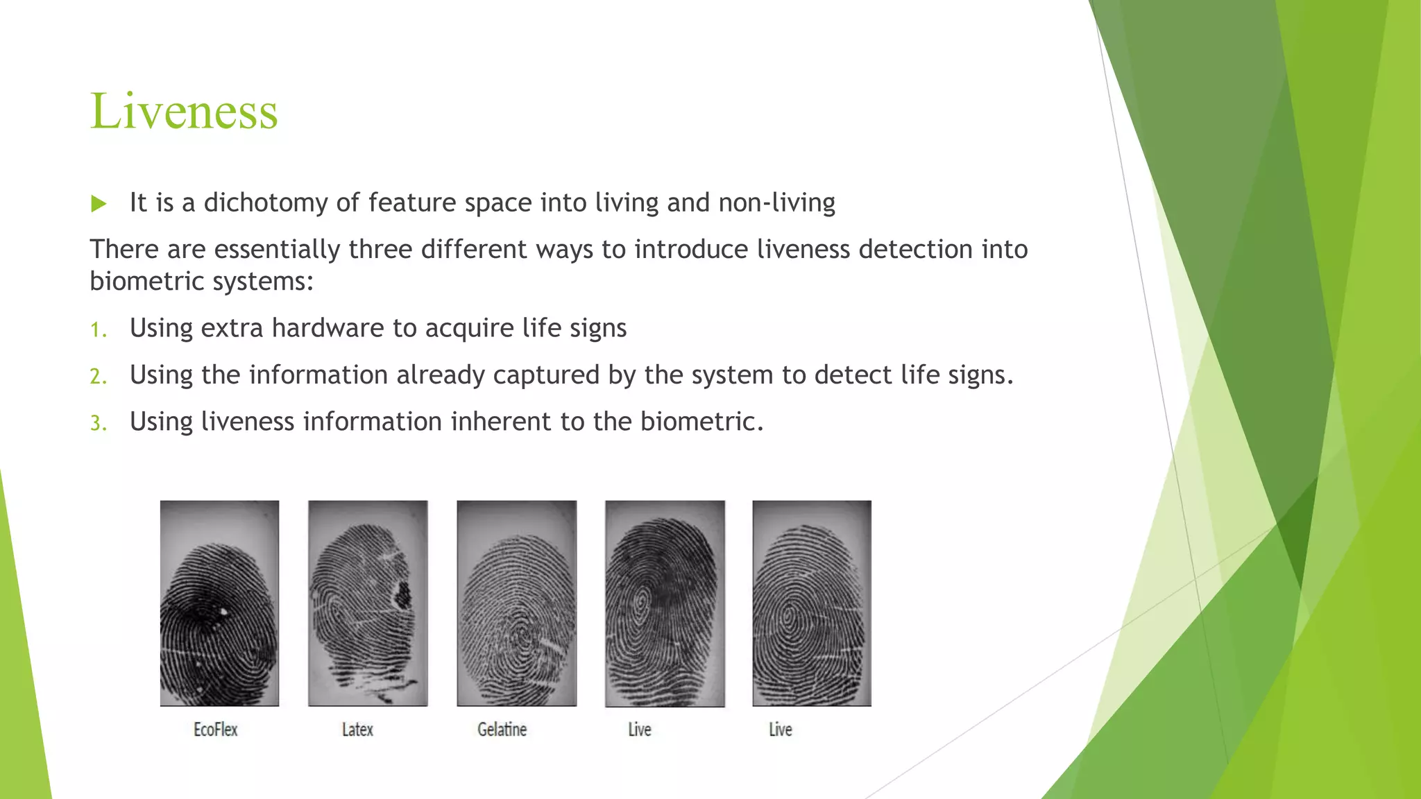 Liveness
 It is a dichotomy of feature space into living and non-living
There are essentially three different ways to introduce liveness detection into
biometric systems:
1. Using extra hardware to acquire life signs
2. Using the information already captured by the system to detect life signs.
3. Using liveness information inherent to the biometric.
 