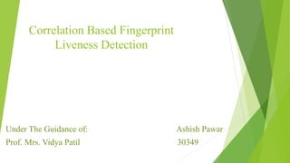 Correlation Based Fingerprint
Liveness Detection
Under The Guidance of: Ashish Pawar
Prof. Mrs. Vidya Patil 30349
 