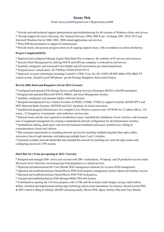 Kenny Mok
Email: kenny.mok88@gmail.com ▪ Skype:kenny.mok88
* Provide network/technical support administration and troubleshooting for all versions of Windows clients and servers.
* Provide support for Active Directory, IIS, Terminal Services, DNS, DHCP, per Exchange 2007, 2010, 2013 and
Microsoft Windows Server 2000, 2003, 2008 related applications and services.
* Write SOP documentation in support of infrastructure.
* Provide timely and accurate progress status on all ongoing support issues, with an emphasis on client satisfaction.
Project Completed(2015):
* Deployed and configured Manage Engine Help Desk Plus to improve the usability of IT services and resources.
* Security Patch Management by utilizing WSUS and GPO per company’s workstations and servers.
* Installed, configured, and instructed Citrix/Delphi and GP environment per related department.
* Prepared server virtualization for VMWare ESXi6.0/SAN HY-4.
* Deployed in-room technologies including Control4, C2960, Cisco Air AP-1142N LWAPP, iBahn STB, B&O TV
control system, Alcatel-Lucent SIP phones per the Prestige Bungalows Renovation Project.
Beverly Hills Hotel and Bungalows (From 2011-Current)
* Configured and operated File Storage Servers and Backup Services (Symantec BE2012 with HP autoloader)
* Designed and operated Microsoft WSUS, MBSA, and Asset Management System.
* Installed, configured, and operated Sophos Antivirus System.
* Designed and deployed Cisco Catalyst Switches (C2960S, C3560S, 3750G) to support Control4, iBAHN IPTV and
HEP, Motorola Radio Systems, HOTSOS and ALU sip phone for hotels renovation.
* Installed and designed infrastructure of a complete Cisco Wireless systems with 150 WAPs for 12 admin offices, 210
rooms , 23 bungalows, 4 restaurants and conference services area.
* Reduced issues and the time required to troubleshoot issues, expedited the installation of new switches, and increased
ease of equipment management by creating a standardized network configuration for all infrastructure switches.
* Standardized cabling, patch panel, and network hardware installation processes; installed new cabling in
communications closets and cabinets.
* Met customer requirements in extending network services by installing multiple long-haul fiber optic cables,
microwave line-of-sight antennas, and deploying multiple layer 2 and 3 switches.
* Increased available network bandwidth and extended the network by installing new network edge routers and
configuring site-to-site VPN tunnels.
Hotel Bel-Air ( From pre-opening in 2011- Current)
* Designed and managed 300+ active user account with 200+ workstations, 30 laptops and 20 production servers under
Microsoft Active Directory environment per both properties as a shared services.
* Deployed and administrated the Cisco Meraki WiFi management solutions for in-room iPAD management.
* Operated and troubleshooted per Oracle/Micros PMS hotel property management system, Opera and interface servers.
* Operated and troubleshooted per Oracle/Micros POS 9700 workstations.
* Assisted and troubleshooted per PAR Springer-Miller SPASoft System.
* Contributed to opening the 110 room property with 14 TRs and 40 switches under budget, saving a half-million
dollars. Installed and implemented cutting edge technology and in-room automation, for instance Alcatel-Lucent PBX
& SIP, Control 4, Bang & Olufsen, iBAHN streaming media, Micros POS, Opera, Intelity iPad and Cisco Meraki.
 