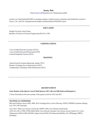 Kenny Mok
Email: kenny.mok88@gmail.com ▪ Skype:kenny.mok88
systems over multi-bandwidth ISDN to emerging company’s global executive operations and installed the systems in
France, U.K., and USA. Designed and developed, and demonstrated DVB/DSS system.
EDUCATION
Hongik University, Seoul, Korea
Bachelor of Science in Electrical Engineering (B.S.E.E), 1996
CERTIFICATIONS
Cisco Certified Network Associate (CCNA)
Cisco Certified Network Professional (CCNP)
Control4 Hospitality Systems (2014)
TRAINING
Internet Security Systems (Barracuda, Juniper, 2013)
Windows Exchange Server Administration (2012)
Fundamentals of Enterprise Wide Infrastructure (2011)
ARCHIEVEMENT
Team Member of the Quarter Award Third Quarter, 2013 (Beverly Hills Hotel and Bungalows)
3 Times Nominated as the team member of the quarter award for 2012 and 2013.
TECHNICAL EXPERTISE
Microsoft Windows Server 2003, 2008, 2010, Exchange Server, Active Directory, WSUS, SOPHOS, Symantec Backup
Exec 2012, HP Autoloader.
Cisco WLC 5508, Cisco Aironet 1232AG & LWAPP 1142N, Cisco Routers and Switches
(2951,2811,2851,3750G,3750X,4506E,2960), Cisco Network Assistant, Cisco Secure Access Control 1121, Cisco
Telepresense (EX60, EX90, MX300), Juniper Firewall SSG-550, Barracuda Webfilter 410, OPManager, MRTG,
WireShark.
 