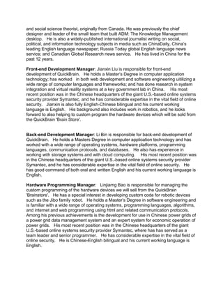 and social science theorist, originally from Canada. He was previously the chief
designer and leader of the small team that built ADM: The Knowledge Management
desktop. He is also a widely-published international journalist writing on social,
political, and information technology subjects in media such as ChinaDaily, China’s
leading English language newspaper; Russia Today global English language news
service; and Canadian Global Research news service. He has lived in China for the
past 12 years.
Front-end Development Manager: Jianxin Liu is responsible for front-end
development of QuickBrain. He holds a Master’s Degree in computer application
technology; has worked in both web development and software engineering uitilizing a
wide range of computer languages and frameworks; and has done research in system
integration and virtual reality systems at a key government lab in China. His most
recent position was in the Chinese headquarters of the giant U.S.-based online systems
security provider Symantec, and he has considerable expertise in the vital field of online
security. Jianxin is also fully English-Chinese bilingual and his current working
language is English. His background also includes work in robotics, and he looks
forward to also helping to custom program the hardware devices which will be sold from
the QuickBrain 'Brain Store'.
Back-end Development Manager: Li Bin is responsible for back-end development of
QuickBrain. He holds a Masters Degree in computer application technology and has
worked with a wide range of operating systems, hardware platforms, programming
languages, communication protocols, and databases. He also has experience in
working with storage systems and with cloud computing. His most recent position was
in the Chinese headquarters of the giant U.S.-based online systems security provider
Symantec, and he has considerable expertise in the vital field of online security. He
has good command of both oral and written English and his current working language is
English.
Hardware Programming Manager: Linjiarng Bao is responsible for managing the
custom programming of the hardware devices we will sell from the QuickBrain
'Brainstore'. He has a special interest in developing custom code for robotic devices
such as the Jibo family robot. He holds a Master’s Degree in software engineering and
is familiar with a wide range of operating systems, programming languages, algorithms,
and internet and web programming using html and related communication protocols.
Among his previous achievements is the development for use in Chinese power grids of
a power grid data management system and an expert system for economic operation of
power grids. His most recent position was in the Chinese headquarters of the giant
U.S.-based online systems security provider Symantec, where has has served as a
team leader and senior programmer. He has considerable expertise in the vital field of
online security. He is Chinese-English bilingual and his current working language is
English.
 