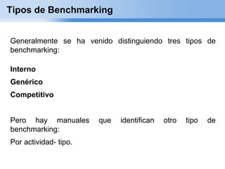 Tipos de Benchmarking


Generalmente se ha venido distinguiendo tres tipos de
benchmarking:

Interno
Genérico
Competitivo


Pero hay manuales      que   identifican   otro   tipo   de
benchmarking:
Por actividad- tipo.
 