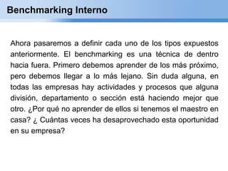 Benchmarking Interno


Ahora pasaremos a definir cada uno de los tipos expuestos
anteriormente. El benchmarking es una técnica de dentro
hacia fuera. Primero debemos aprender de los más próximo,
pero debemos llegar a lo más lejano. Sin duda alguna, en
todas las empresas hay actividades y procesos que alguna
división, departamento o sección está haciendo mejor que
otro. ¿Por qué no aprender de ellos si tenemos el maestro en
casa? ¿ Cuántas veces ha desaprovechado esta oportunidad
en su empresa?
 
