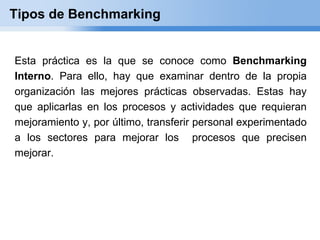 Tipos de Benchmarking


Esta práctica es la que se conoce como Benchmarking
Interno. Para ello, hay que examinar dentro de la propia
organización las mejores prácticas observadas. Estas hay
que aplicarlas en los procesos y actividades que requieran
mejoramiento y, por último, transferir personal experimentado
a los sectores para mejorar los procesos que precisen
mejorar.
 