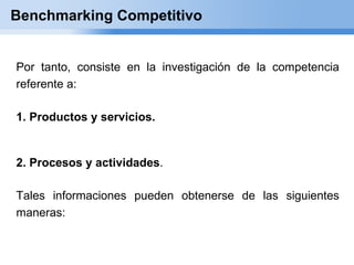 Benchmarking Competitivo


Por tanto, consiste en la investigación de la competencia
referente a:

1. Productos y servicios.


2. Procesos y actividades.

Tales informaciones pueden obtenerse de las siguientes
maneras:
 