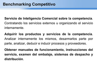 Benchmarking Competitivo


Servicio de Inteligencia Comercial sobre la competencia.
Contratando los servicios externos u organizando el servicio
internamente.
Adquirir los productos y servicios de la competencia.
Analizar internamente los mismos, desarmarlos parte por
parte, analizar, deducir e inducir procesos y proveedores.
Obtener manuales de funcionamiento, instrucciones del
servicio, examen del embalaje, sistemas de despacho y
distribución.
 