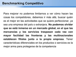 Benchmarking Competitivo


Para mejorar no podemos limitarnos a ver cómo hacen las
cosas los competidores, debemos ir más allá, buscar quién
es el mejor en las actividades que se quiere perfeccionar, ya
sea una empresa del país o extranjera. No podemos olvidar
que se está inmerso en un mercado global, en el que las
mercancías y los servicios traspasan cada vez con
mayor facilidad las fronteras y las multinacionales
establecen filiales junto a la propia empresa. Tener
características diferenciales en los productos o servicios es la
mejor arma para protegerse de la competencia
 