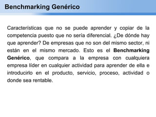 Benchmarking Genérico


Características que no se puede aprender y copiar de la
competencia puesto que no sería diferencial. ¿De dónde hay
que aprender? De empresas que no son del mismo sector, ni
están en el mismo mercado. Esto es el Benchmarking
Genérico, que compara a la empresa con cualquiera
empresa líder en cualquier actividad para aprender de ella e
introducirlo en el producto, servicio, proceso, actividad o
donde sea rentable.
 