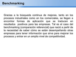 Benchmarking


Gracias a la búsqueda continua de mejoras, tanto en los
procesos industriales como en los comerciales, se llegan a
encontrar formas de aplicación que se traducen en
resultados positivos para las empresas. Tal es el caso del
benchmarking (comparación referencial) que nació a partir de
la necesidad de saber cómo se están desempeñando otras
empresas para tener información que sirva para mejorar los
procesos y entrar en un amplio nivel de competitividad.
 