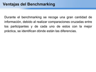 Ventajas del Benchmarking


Durante el benchmarking se recoge una gran cantidad de
información, debido al realizar comparaciones cruzadas entre
los participantes y de cada uno de estos con la mejor
práctica, se identifican dónde están las diferencias.
 