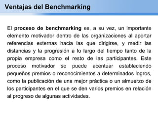 Ventajas del Benchmarking


El proceso de benchmarking es, a su vez, un importante
elemento motivador dentro de las organizaciones al aportar
referencias externas hacia las que dirigirse, y medir las
distancias y la progresión a lo largo del tiempo tanto de la
propia empresa como el resto de las participantes. Este
proceso motivador se puede acentuar estableciendo
pequeños premios o reconocimientos a determinados logros,
como la publicación de una mejor práctica o un almuerzo de
los participantes en el que se den varios premios en relación
al progreso de algunas actividades.
 