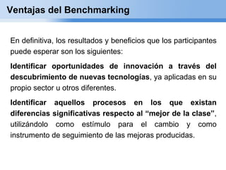 Ventajas del Benchmarking


En definitiva, los resultados y beneficios que los participantes
puede esperar son los siguientes:
Identificar oportunidades de innovación a través del
descubrimiento de nuevas tecnologías, ya aplicadas en su
propio sector u otros diferentes.
Identificar aquellos procesos en los que existan
diferencias significativas respecto al “mejor de la clase”,
utilizándolo como estímulo para el cambio y como
instrumento de seguimiento de las mejoras producidas.
 