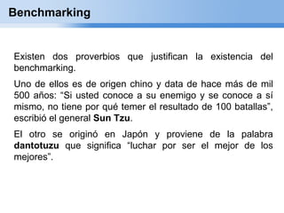 Benchmarking


Existen dos proverbios que justifican la existencia del
benchmarking.
Uno de ellos es de origen chino y data de hace más de mil
500 años: “Si usted conoce a su enemigo y se conoce a sí
mismo, no tiene por qué temer el resultado de 100 batallas”,
escribió el general Sun Tzu.
El otro se originó en Japón y proviene de la palabra
dantotuzu que significa “luchar por ser el mejor de los
mejores”.
 