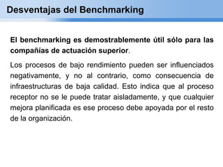 Desventajas del Benchmarking


El benchmarking es demostrablemente útil sólo para las
compañías de actuación superior.
Los procesos de bajo rendimiento pueden ser influenciados
negativamente, y no al contrario, como consecuencia de
infraestructuras de baja calidad. Esto indica que al proceso
receptor no se le puede tratar aisladamente, y que cualquier
mejora planificada es ese proceso debe apoyada por el resto
de la organización.
 
