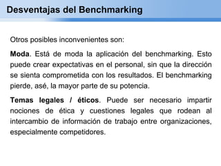 Desventajas del Benchmarking


Otros posibles inconvenientes son:
Moda. Está de moda la aplicación del benchmarking. Esto
puede crear expectativas en el personal, sin que la dirección
se sienta comprometida con los resultados. El benchmarking
pierde, asé, la mayor parte de su potencia.
Temas legales / éticos. Puede ser necesario impartir
nociones de ética y cuestiones legales que rodean al
intercambio de información de trabajo entre organizaciones,
especialmente competidores.
 