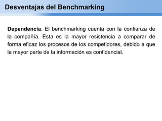 Desventajas del Benchmarking


Dependencia. El benchmarking cuenta con la confianza de
la compañía. Esta es la mayor resistencia a comparar de
forma eficaz los procesos de los competidores, debido a que
la mayor parte de la información es confidencial.
 