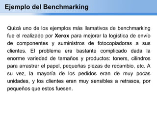 Ejemplo del Benchmarking


Quizá uno de los ejemplos más llamativos de benchmarking
fue el realizado por Xerox para mejorar la logística de envío
de componentes y suministros de fotocopiadoras a sus
clientes. El problema era bastante complicado dada la
enorme variedad de tamaños y productos: toners, cilindros
para arrastrar el papel, pequeñas piezas de recambio, etc. A
su vez, la mayoría de los pedidos eran de muy pocas
unidades, y los clientes eran muy sensibles a retrasos, por
pequeños que estos fuesen.
 