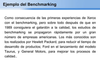 Ejemplo del Benchmarking


Como consecuencia de las primeras experiencias de Xerox
con el benchmarking, pero sobre todo después de que en
1989 consiguiera el galardón a la calidad, los estudios de
benchmarking se propagaron rápidamente por un gran
número de empresas americanas. Los más conocidos son
los realizados por Hewlett Packard, para reducir el tiempo de
desarrollo de productos; Ford en el lanzamiento del modelo
Taurus, y General Motors, para mejorar los procesos de
calidad..
 