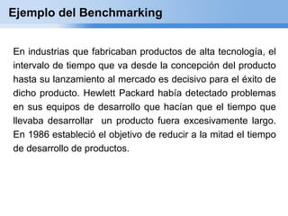 Ejemplo del Benchmarking


En industrias que fabricaban productos de alta tecnología, el
intervalo de tiempo que va desde la concepción del producto
hasta su lanzamiento al mercado es decisivo para el éxito de
dicho producto. Hewlett Packard había detectado problemas
en sus equipos de desarrollo que hacían que el tiempo que
llevaba desarrollar un producto fuera excesivamente largo.
En 1986 estableció el objetivo de reducir a la mitad el tiempo
de desarrollo de productos.
 