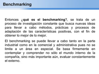 Benchmarking


Entonces ¿qué es el benchmarking?, se trata de un
proceso de investigación constante que busca nuevas ideas
para llevar a cabo métodos, prácticas y procesos de
adaptación de las características positivas, con el fin de
obtener lo mejor de lo mejor.
El benchmarking se puede llevar a cabo tanto en la parte
industrial como en la comercial y administrativa pues no se
limita a un área en especial. Se basa firmemente en
contemplar y comprender no sólo el mundo interno de la
compañía, sino más importante aún, evaluar constantemente
el externo.
 